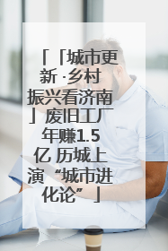 「城市更新 ·乡村振兴看济南」废旧工厂年赚1.5亿 历城上演“城市进化论”