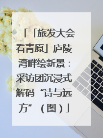 「旅发大会看青原」庐陵湾畔绘新景：采访团沉浸式解码“诗与远方”（图）