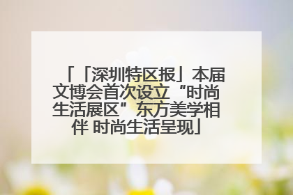 「深圳特区报」本届文博会首次设立“时尚生活展区”东方美学相伴 时尚生活呈现