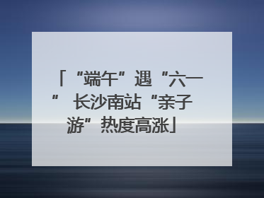 “端午”遇“六一” 长沙南站“亲子游”热度高涨