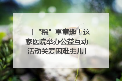 “粽”享童趣！这家医院举办公益互动活动关爱困难患儿