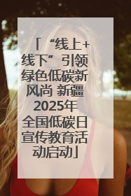“线上+线下”引领绿色低碳新风尚 新疆2025年全国低碳日宣传教育活动启动