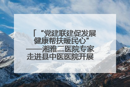 “党建联建促发展 健康帮扶暖民心”——湘雅二医院专家走进县中医医院开展健康帮扶活动