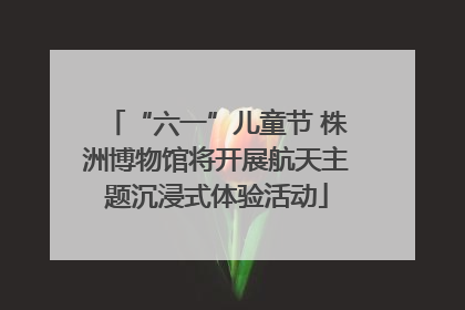“六一”儿童节 株洲博物馆将开展航天主题沉浸式体验活动
