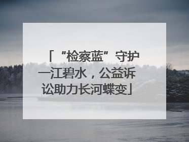 “检察蓝”守护一江碧水，公益诉讼助力长河蝶变
