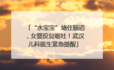 “水宝宝”堵住肠道，女婴反复呕吐！武汉儿科医生紧急提醒