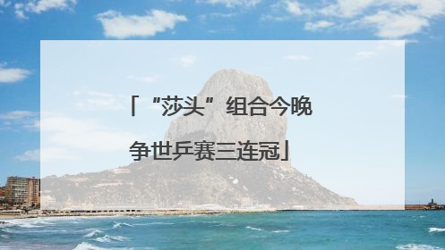 “莎头”组合今晚争世乒赛三连冠