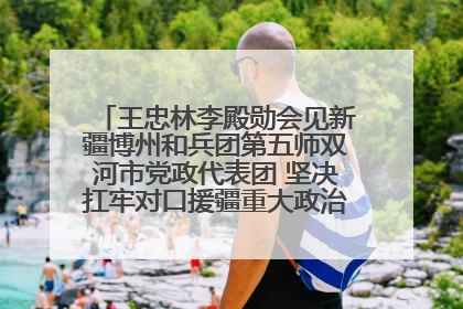 王忠林李殿勋会见新疆博州和兵团第五师双河市党政代表团 坚决扛牢对口援疆重大政治责任 推动双方实现优势互补务实合作