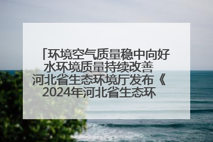环境空气质量稳中向好 水环境质量持续改善 河北省生态环境厅发布《2024年河北省生态环境状况公报》