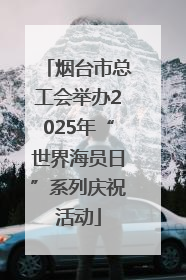 烟台市总工会举办2025年“世界海员日”系列庆祝活动