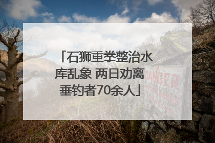 石狮重拳整治水库乱象 两日劝离垂钓者70余人