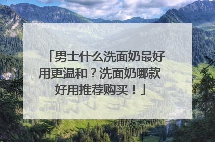 男士什么洗面奶最好用更温和？洗面奶哪款好用推荐购买！