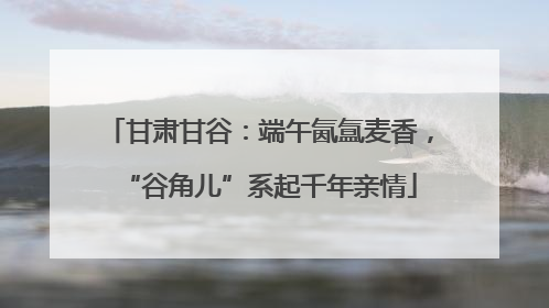 甘肃甘谷：端午氤氲麦香，“谷角儿”系起千年亲情