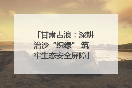 甘肃古浪：深耕治沙“织绿” 筑牢生态安全屏障