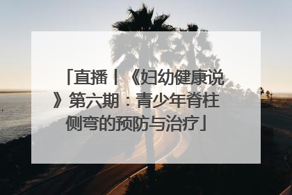 直播丨《妇幼健康说》第六期：青少年脊柱侧弯的预防与治疗