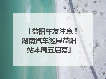 益阳车友注意！湖南汽车巡展益阳站本周五启幕