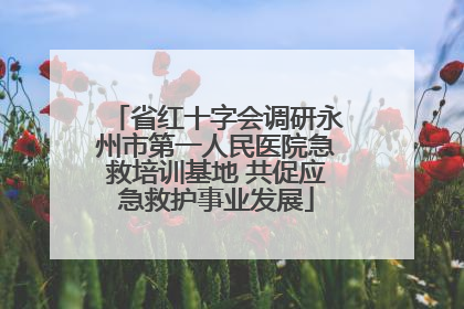 省红十字会调研永州市第一人民医院急救培训基地 共促应急救护事业发展