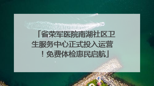 省荣军医院南湖社区卫生服务中心正式投入运营！免费体检惠民启航