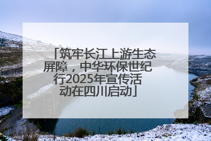 筑牢长江上游生态屏障，中华环保世纪行2025年宣传活动在四川启动