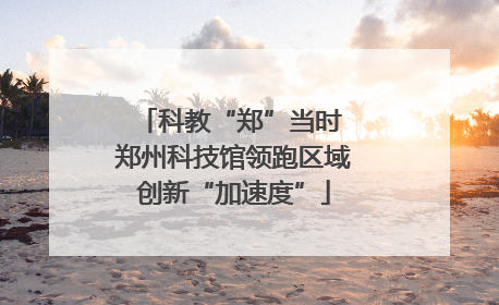 科教“郑”当时 郑州科技馆领跑区域创新“加速度”
