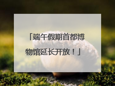 端午假期首都博物馆延长开放！