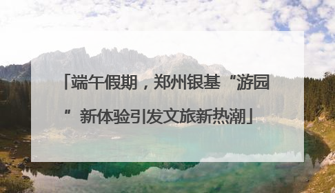 端午假期，郑州银基“游园”新体验引发文旅新热潮