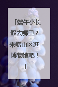 端午小长假去哪里？来崂山区逛博物馆吧！