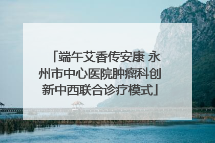 端午艾香传安康 永州市中心医院肿瘤科创新中西联合诊疗模式