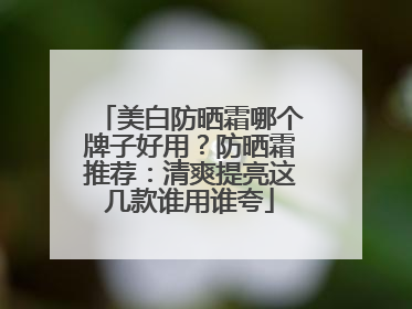 美白防晒霜哪个牌子好用？防晒霜推荐：清爽提亮这几款谁用谁夸