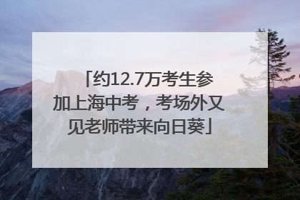 约12.7万考生参加上海中考，考场外又见老师带来向日葵