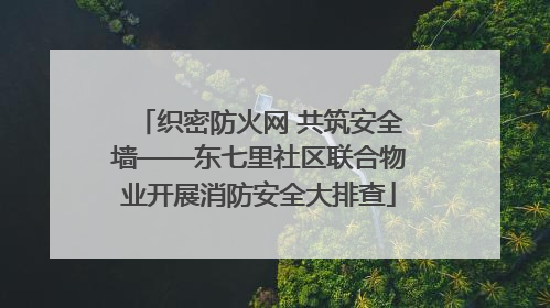 织密防火网 共筑安全墙——东七里社区联合物业开展消防安全大排查