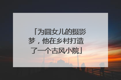 为圆女儿的摄影梦，他在乡村打造了一个古风小院