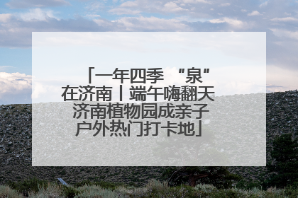 一年四季 “泉”在济南丨端午嗨翻天 济南植物园成亲子户外热门打卡地