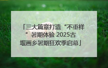 三大篇章打造“不重样”暑期体验 2025古堰画乡暑期狂欢季启幕