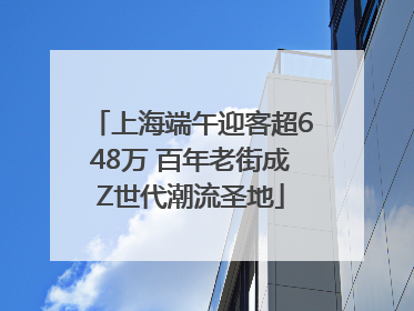 上海端午迎客超648万 百年老街成Z世代潮流圣地