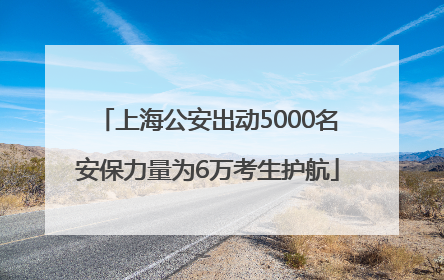 上海公安出动5000名安保力量为6万考生护航