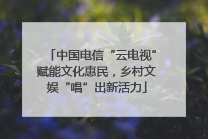 中国电信“云电视”赋能文化惠民，乡村文娱“唱”出新活力