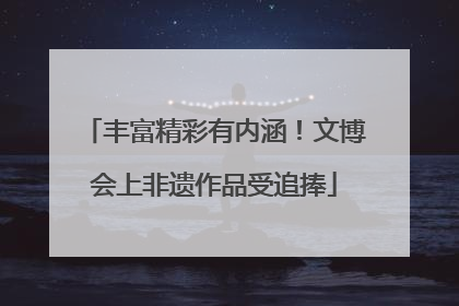 丰富精彩有内涵！文博会上非遗作品受追捧
