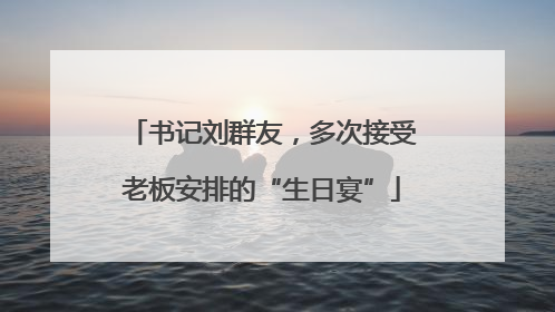 书记刘群友，多次接受老板安排的“生日宴”