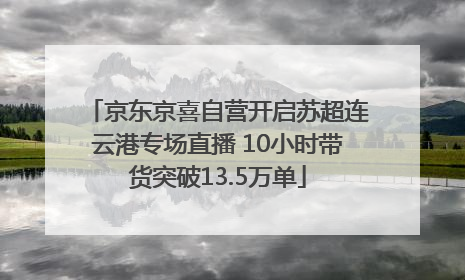 京东京喜自营开启苏超连云港专场直播 10小时带货突破13.5万单