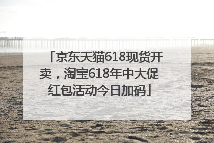 京东天猫618现货开卖，淘宝618年中大促红包活动今日加码