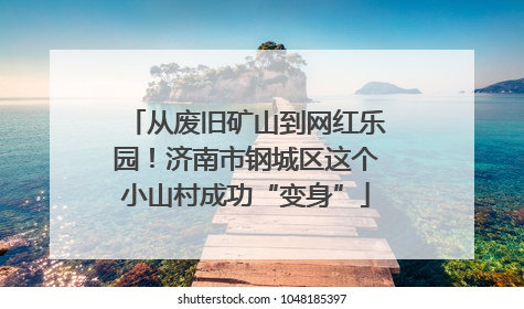 从废旧矿山到网红乐园！济南市钢城区这个小山村成功“变身”