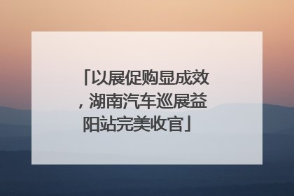 以展促购显成效，湖南汽车巡展益阳站完美收官