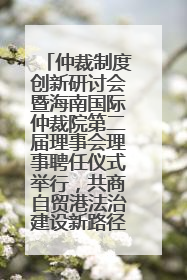 仲裁制度创新研讨会暨海南国际仲裁院第二届理事会理事聘任仪式举行，共商自贸港法治建设新路径