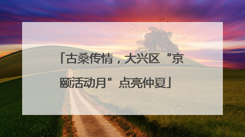 古桑传情，大兴区“京颐活动月”点亮仲夏
