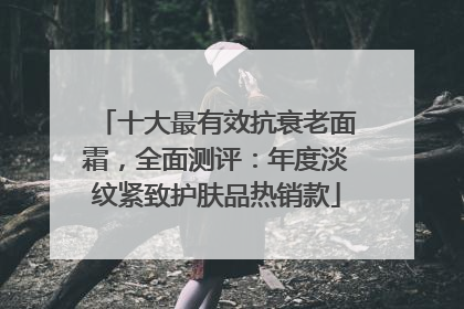 十大最有效抗衰老面霜，全面测评：年度淡纹紧致护肤品热销款