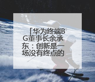 华为终端BG董事长余承东：创新是一场没有终点的马拉松