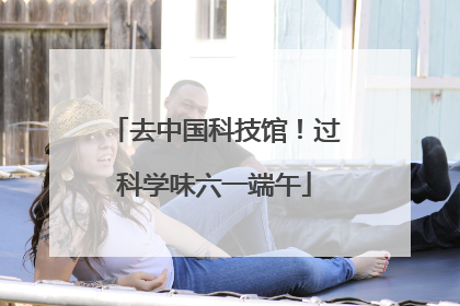 去中国科技馆！过科学味六一端午