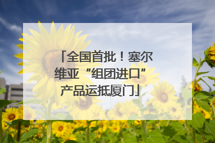 全国首批！塞尔维亚“组团进口”产品运抵厦门