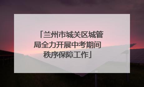 兰州市城关区城管局全力开展中考期间秩序保障工作